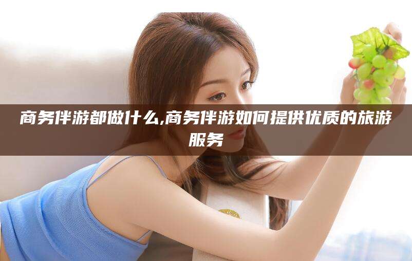 许昌商务伴游都做什么,商务伴游如何提供优质的旅游服务