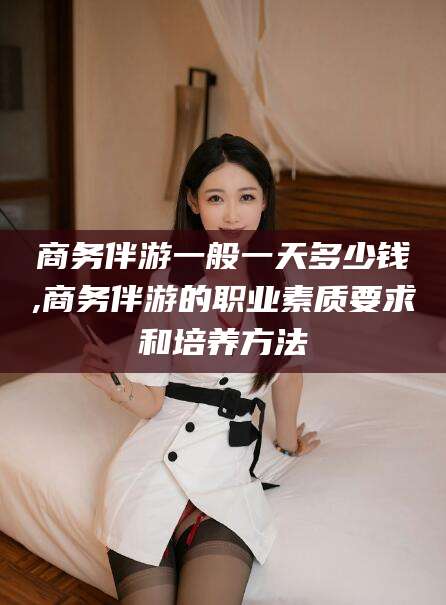 许昌商务伴游一般一天多少钱,商务伴游的职业素质要求和培养方法