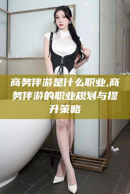 许昌商务伴游是什么职业,商务伴游的职业规划与提升策略