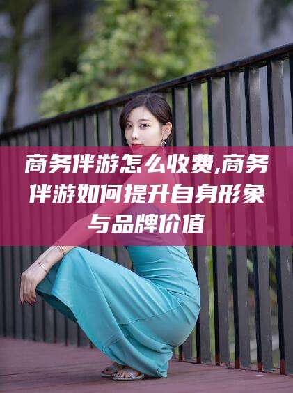 许昌商务伴游怎么收费,商务伴游如何提升自身形象与品牌价值