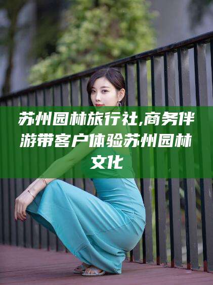 许昌苏州园林旅行社,商务伴游带客户体验苏州园林文化