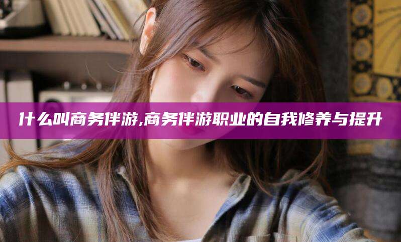 许昌什么叫商务伴游,商务伴游职业的自我修养与提升