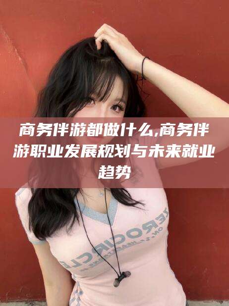 许昌商务伴游都做什么,商务伴游职业发展规划与未来就业趋势