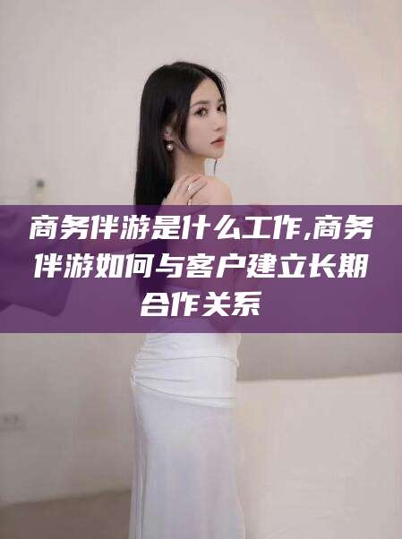 许昌商务伴游是什么工作,商务伴游如何与客户建立长期合作关系