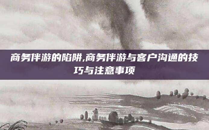 许昌商务伴游的陷阱,商务伴游与客户沟通的技巧与注意事项