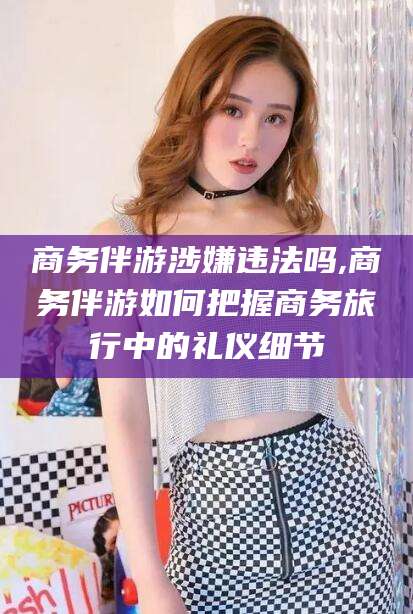 许昌商务伴游涉嫌违法吗,商务伴游如何把握商务旅行中的礼仪细节