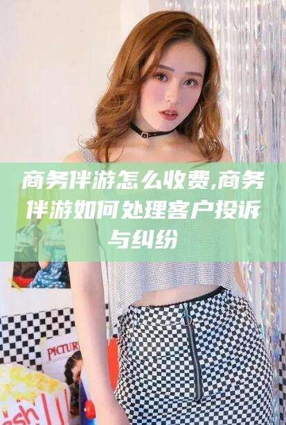 许昌商务伴游怎么收费,商务伴游如何处理客户投诉与纠纷