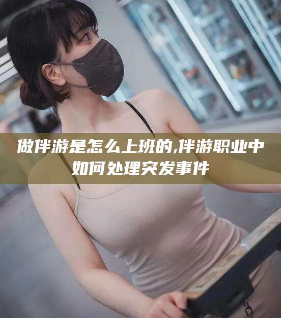许昌做伴游是怎么上班的,伴游职业中如何处理突发事件