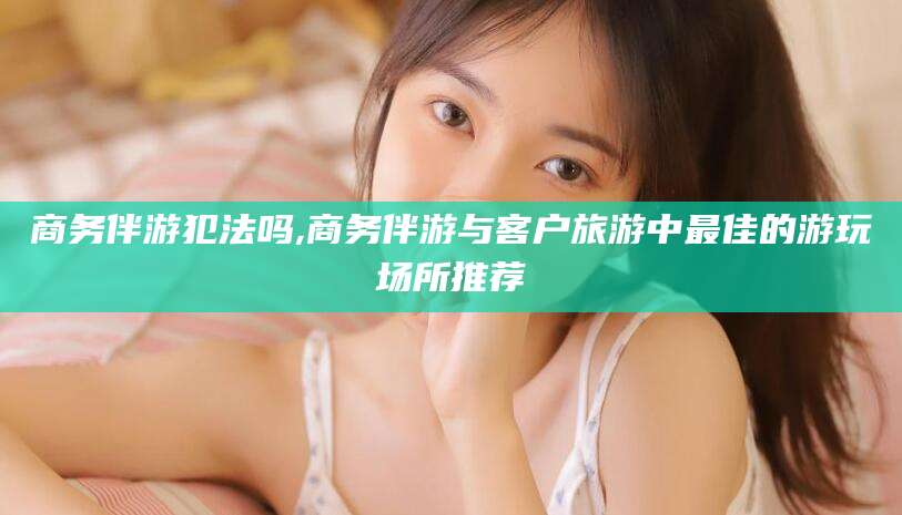 许昌商务伴游犯法吗,商务伴游与客户旅游中最佳的游玩场所推荐