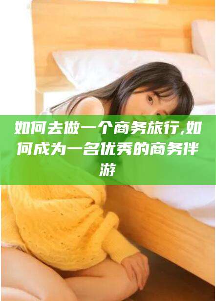 许昌如何去做一个商务旅行,如何成为一名优秀的商务伴游