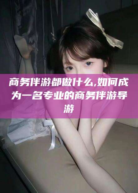 许昌商务伴游都做什么,如何成为一名专业的商务伴游导游