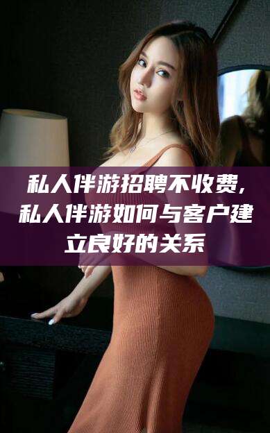 许昌私人伴游招聘不收费,私人伴游如何与客户建立良好的关系