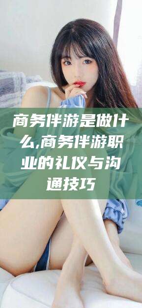 许昌商务伴游是做什么,商务伴游职业的礼仪与沟通技巧