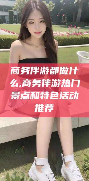 许昌商务伴游都做什么,商务伴游热门景点和特色活动推荐