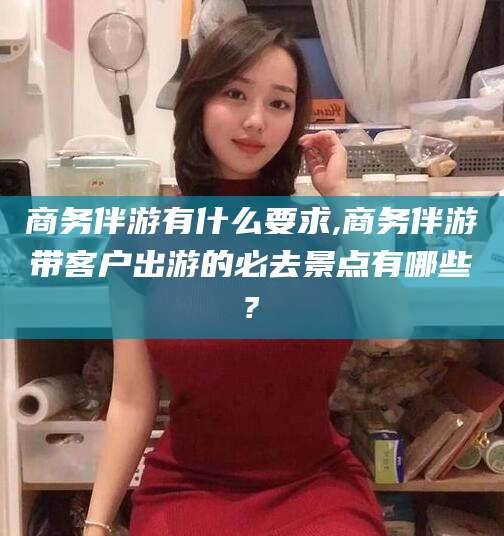 许昌商务伴游有什么要求,商务伴游带客户出游的必去景点有哪些?