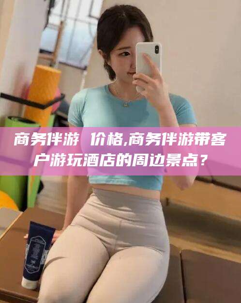 许昌商务伴游 价格,商务伴游带客户游玩酒店的周边景点？