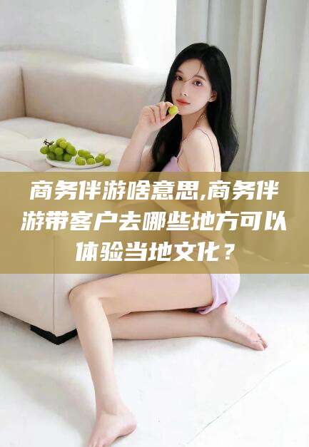 许昌商务伴游啥意思,商务伴游带客户去哪些地方可以体验当地文化？