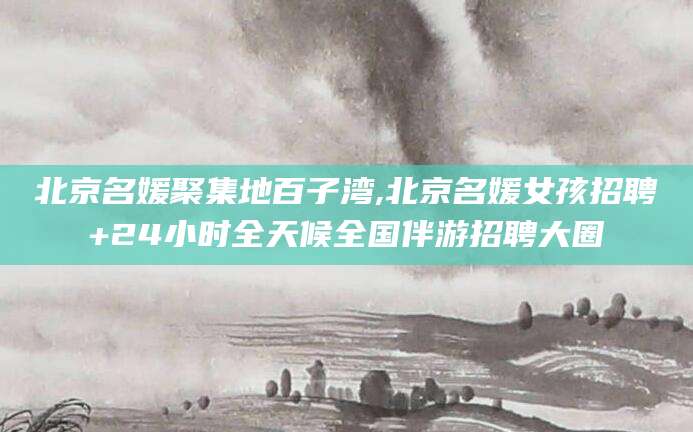 许昌北京名媛聚集地百子湾,北京名媛女孩招聘+24小时全天候全国伴游招聘大圈