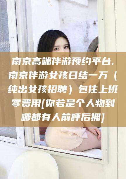 许昌南京高端伴游预约平台,南京伴游女孩日结一万（纯出女孩招聘）包住上班零费用[你若是个人物到哪都有人前呼后拥]