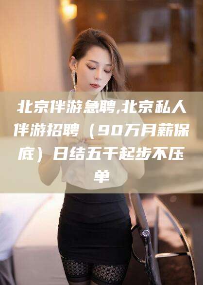 许昌北京伴游急聘,北京私人伴游招聘（90万月薪保底）日结五千起步不压单