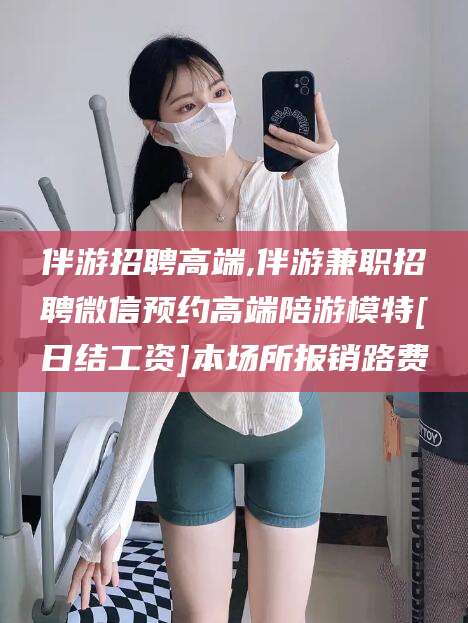 许昌伴游招聘高端,伴游兼职招聘微信预约高端陪游模特[日结工资]本场所报销路费