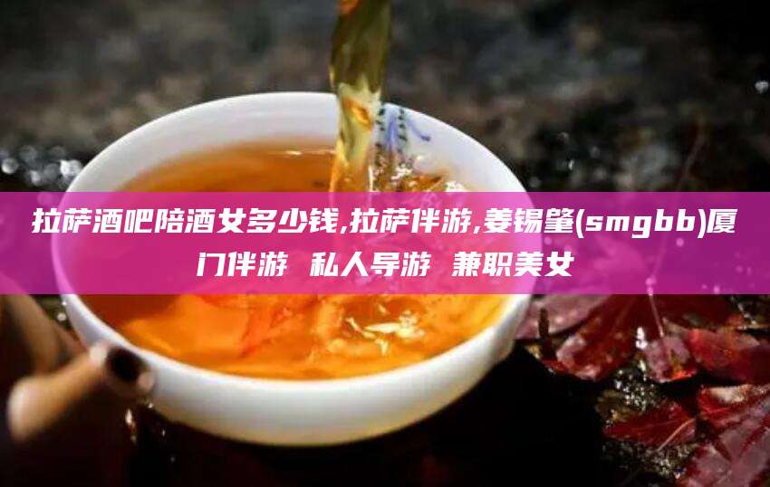 许昌拉萨酒吧陪酒女多少钱,拉萨伴游,姜锡肇(smgbb)厦门伴游 私人导游 兼职美女