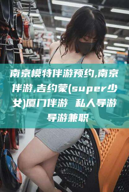 许昌南京模特伴游预约,南京伴游,吉约蒙(super少女)厦门伴游 私人导游 导游兼职