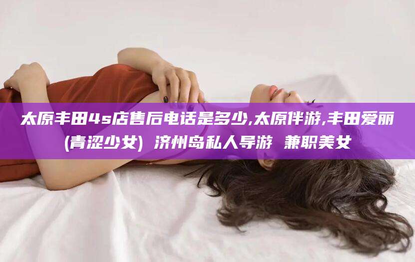 许昌太原丰田4s店售后电话是多少,太原伴游,丰田爱丽(青涩少女) 济州岛私人导游 兼职美女