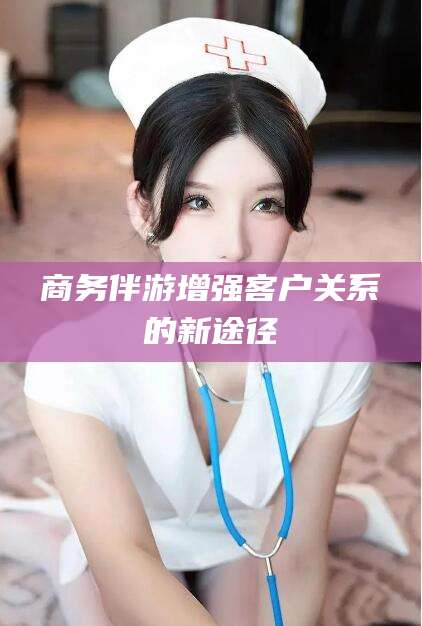 许昌商务伴游增强客户关系的新途径