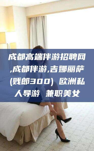 许昌成都高端伴游招聘网,成都伴游,吉娜丽萨(贱郎300) 欧洲私人导游 兼职美女