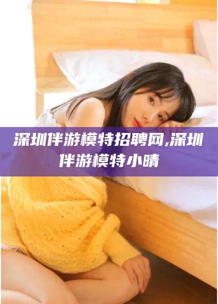 许昌深圳伴游模特招聘网,深圳伴游模特小晴