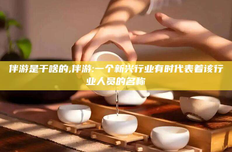 许昌伴游是干啥的,伴游:一个新兴行业有时代表着该行业人员的名称