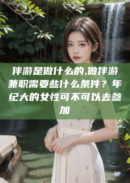 许昌伴游是做什么的,做伴游兼职需要些什么条件？年纪大的女性可不可以去参加
