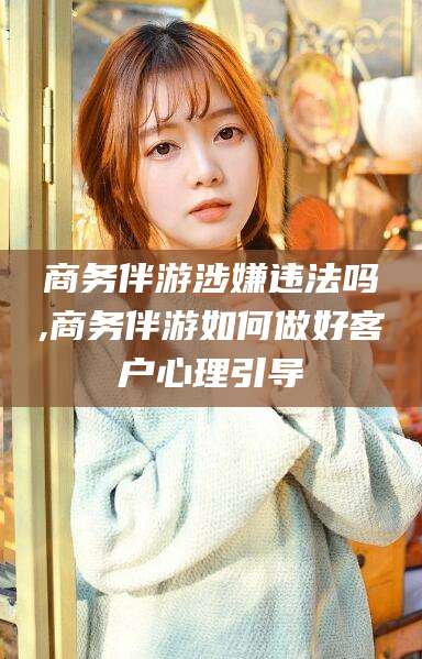 许昌商务伴游涉嫌违法吗,商务伴游如何做好客户心理引导