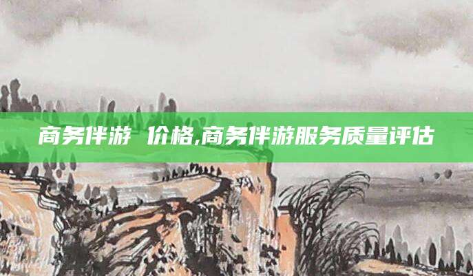 许昌商务伴游 价格,商务伴游服务质量评估