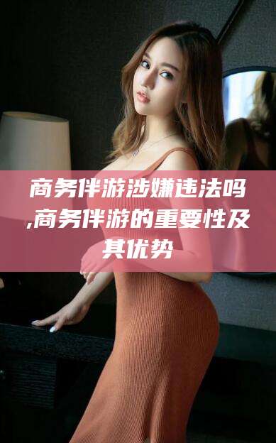 许昌商务伴游涉嫌违法吗,商务伴游的重要性及其优势