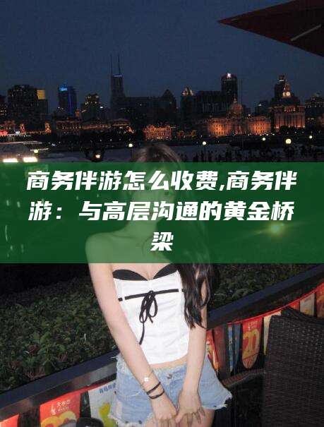 许昌商务伴游怎么收费,商务伴游：与高层沟通的黄金桥梁