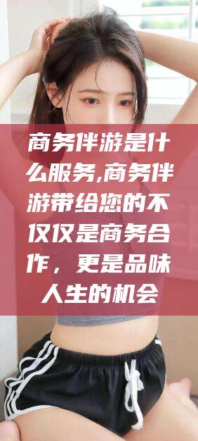 许昌商务伴游是什么服务,商务伴游带给您的不仅仅是商务合作，更是品味人生的机会