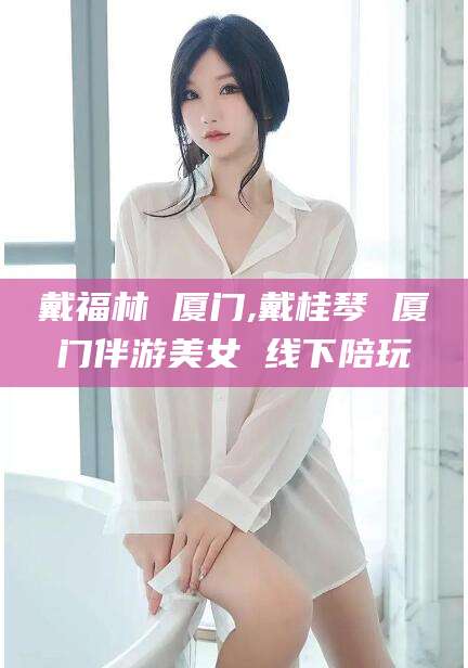 许昌戴福林 厦门,戴桂琴 厦门伴游美女 线下陪玩