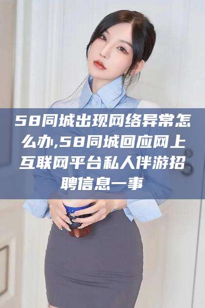 许昌58同城出现网络异常怎么办,58同城回应网上互联网平台私人伴游招聘信息一事