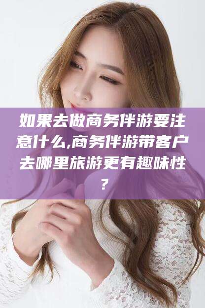 许昌如果去做商务伴游要注意什么,商务伴游带客户去哪里旅游更有趣味性？