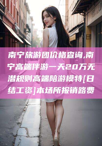 许昌南宁旅游团价格查询,南宁高端伴游一天20万无潜规则高端陪游模特[日结工资]本场所报销路费