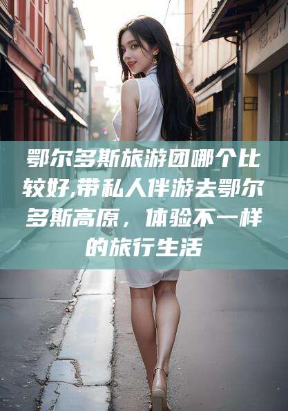 许昌鄂尔多斯旅游团哪个比较好,带私人伴游去鄂尔多斯高原，体验不一样的旅行生活