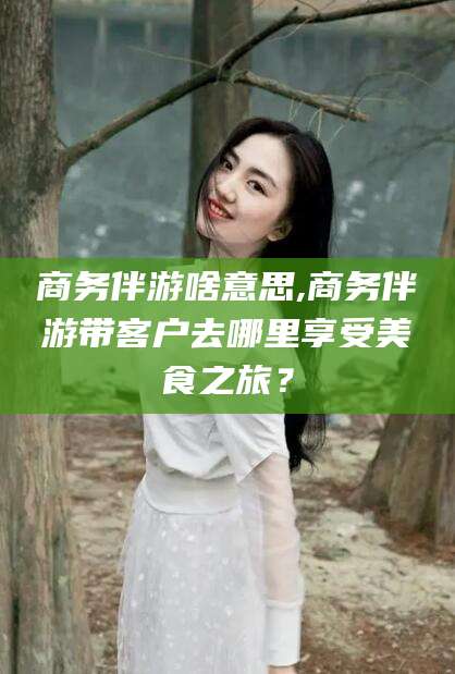 许昌商务伴游啥意思,商务伴游带客户去哪里享受美食之旅？