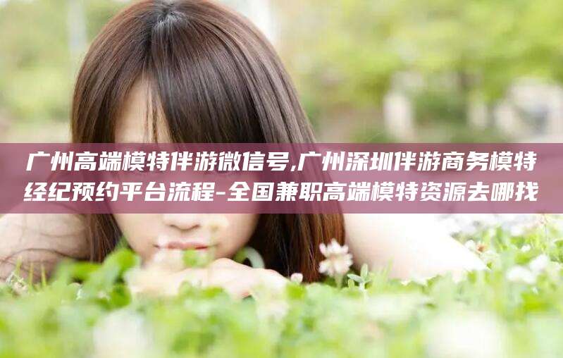 许昌广州高端模特伴游微信号,广州深圳伴游商务模特经纪预约平台流程-全国兼职高端模特资源去哪找