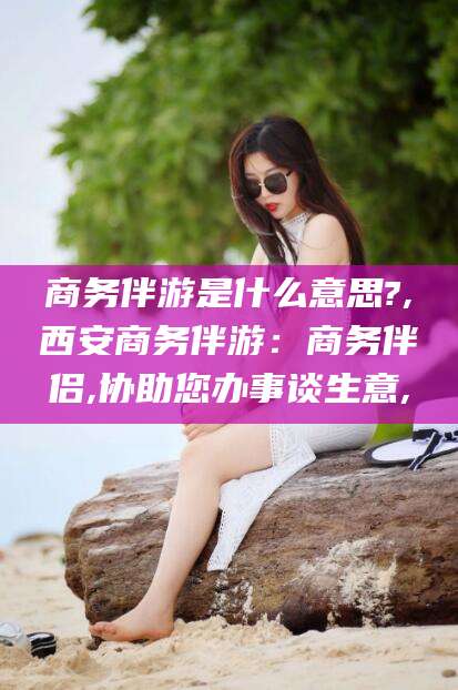 许昌商务伴游是什么意思?,西安商务伴游：商务伴侣,协助您办事谈生意,