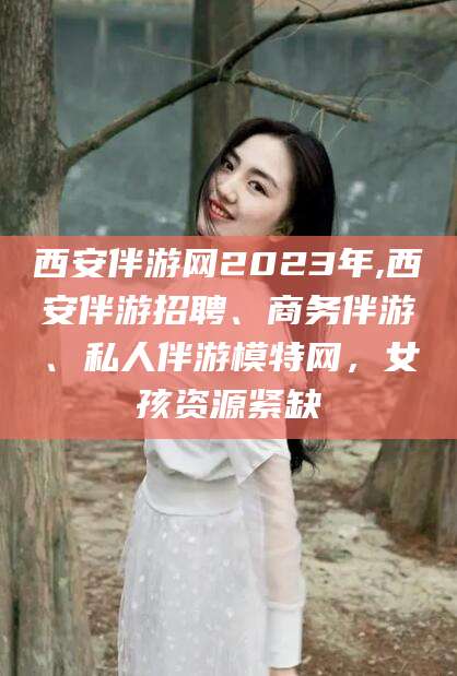 许昌西安伴游网2023年,西安伴游招聘、商务伴游、私人伴游模特网，女孩资源紧缺
