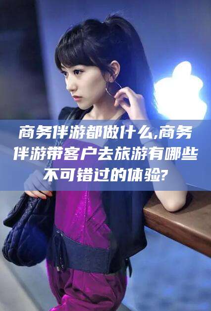 许昌商务伴游都做什么,商务伴游带客户去旅游有哪些不可错过的体验?