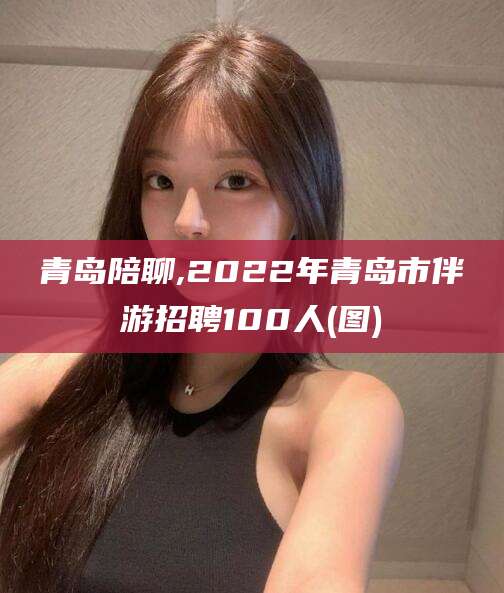 许昌青岛陪聊,2022年青岛市伴游招聘100人(图)