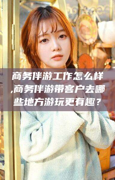 许昌商务伴游工作怎么样,商务伴游带客户去哪些地方游玩更有趣？